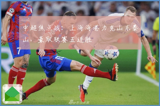 中超焦点战：上海海港力克山东泰山，豪取联赛五连胜