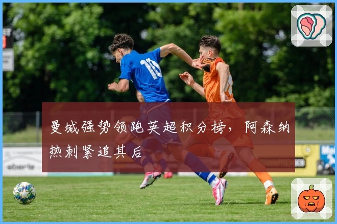 曼城强势领跑英超积分榜，阿森纳热刺紧追其后