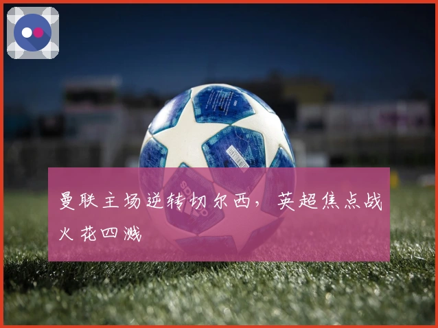 曼联主场逆转切尔西，英超焦点战火花四溅