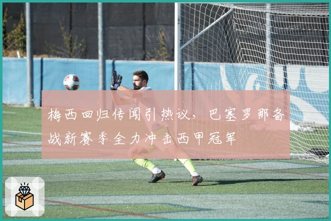 梅西回归传闻引热议，巴塞罗那备战新赛季全力冲击西甲冠军