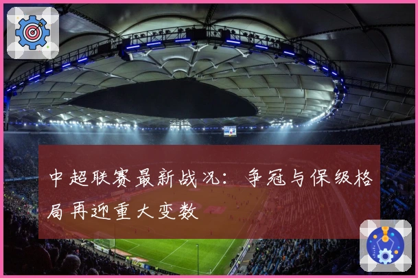 中超联赛最新战况：争冠与保级格局再迎重大变数