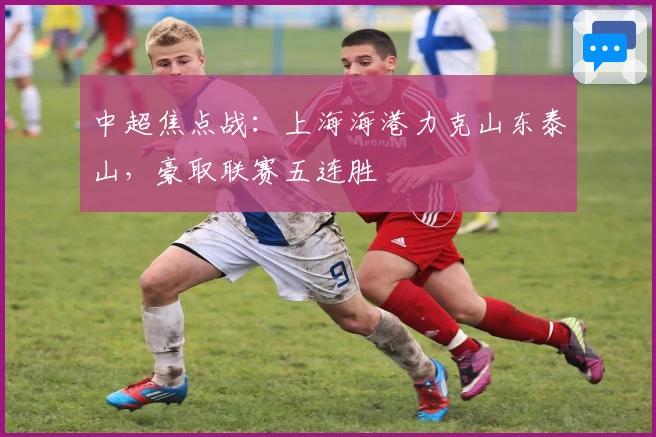 中超焦点战：上海海港力克山东泰山，豪取联赛五连胜
