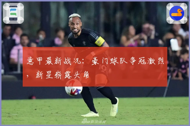 意甲最新战况：豪门球队争冠激烈，新星崭露头角