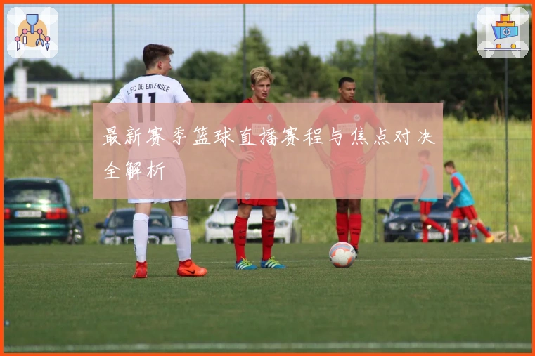 最新赛季篮球直播赛程与焦点对决全解析