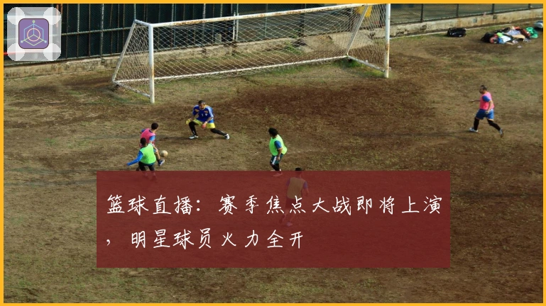 篮球直播：赛季焦点大战即将上演，明星球员火力全开