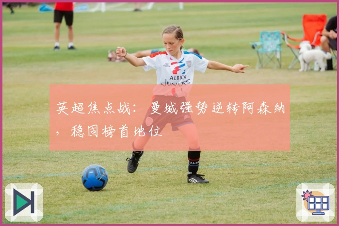 英超焦点战：曼城强势逆转阿森纳，稳固榜首地位