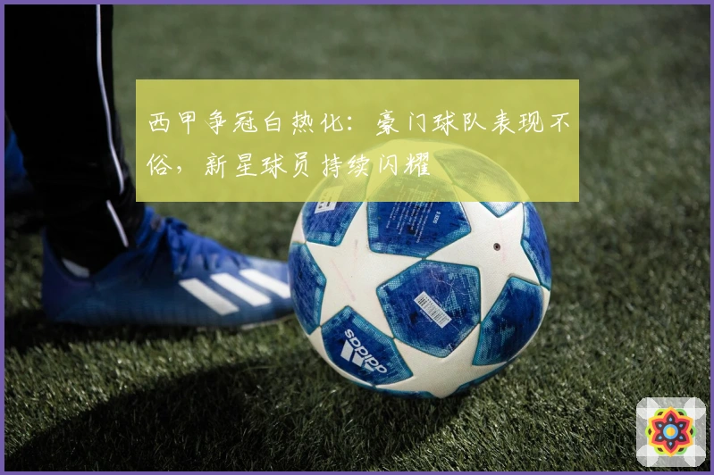 西甲争冠白热化：豪门球队表现不俗，新星球员持续闪耀