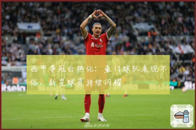 西甲争冠白热化：豪门球队表现不俗，新星球员持续闪耀